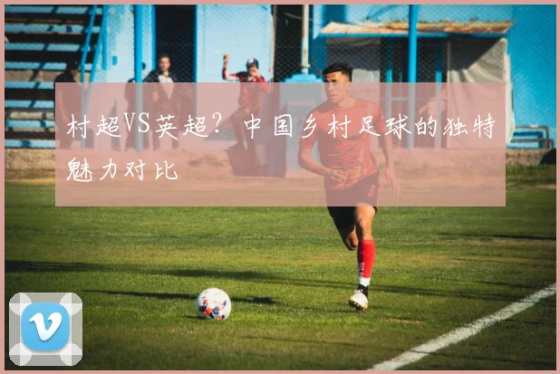 村超VS英超？中国乡村足球的独特魅力对比